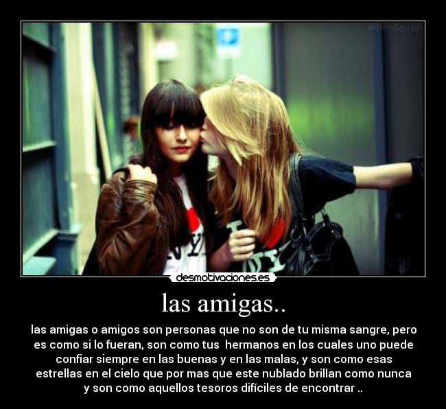 las amigas.. - las amigas o amigos son personas que no son de tu misma sangre, pero
es como si lo fueran, son como tus hermanos en los cuales uno puede
confiar siempre en las buenas y en las malas, y son como esas
estrellas en el cielo que por mas que este nublado brillan como nunca
y son como aquellos tesoros difíciles de encontrar ..