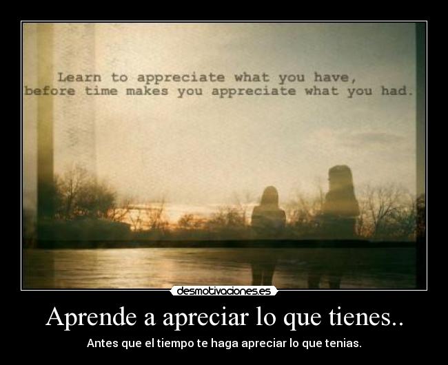 Aprende a apreciar lo que tienes.. - Antes que el tiempo te haga apreciar lo que tenias.