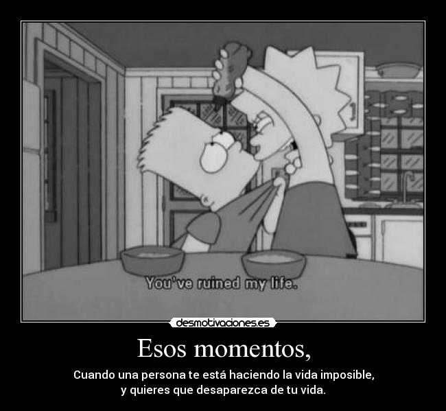 Esos momentos, - Cuando una persona te está haciendo la vida imposible,
y quieres que desaparezca de tu vida.