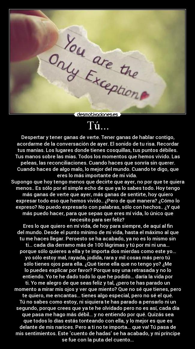 Tú... - Despertar y tener ganas de verte. Tener ganas de hablar contigo,
acordarme de la conversación de ayer. El sonido de tu risa. Recordar
tus manías. Los lugares donde tienes cosquillas, tus puntos débiles.
Tus manos sobre las mias. Todos los momentos que hemos vivido. Las
peleas, las reconciliaciones. Cuando haces que sonría sin querer.
Cuando haces de algo malo, lo mejor del mundo. Cuando te digo, que
eres lo más importante de mi vida.
Supongo que hoy tengo menos que decirte que ayer, no por que te quiera
menos.. Es sólo por el simple echo de que ya lo sabes todo. Hoy tengo
más ganas de verte que ayer, más ganas de sentirte, hoy quiero
expresar todo eso que hemos vivido.. ¿Pero de qué manera? ¿Cómo lo
expreso? No puedo expresarlo con palabras, sólo con hechos.. ¿Y qué
más puedo hacer, para que sepas que eres mí vida, lo único que
necesito para ser feliz?
Eres lo que quiero en mí vida, de hoy para siempre, de aquí al fin
del mundo. Desde el punto mínimo de mi vida, hasta el máximo al que
tu me haces llegar. Peroesto se ha acabado, ya no es lo mismo sin
ti... cada día derramo más de 100 lágrimas y tú por mi ni una...
porque sólo quieres a ella y te importa dos mierdas como este yo...
yo sólo estoy mal, rayada, jodida, rara y mil cosas más pero tú
sólo tienes ojos para ella. ¿Qué tiene ella que no tengo yo? ¿Me
lo puedes explicar por favor? Porque soy una retrasada y no lo
entiendo. Yo te he dado todo lo que he podido... daría la vida por
ti. Yo me alegro de que seas feliz y tal, ¿pero te has parado un
momento a mirar mis ojos y ver que miento? Que no sé que tienes, pero
te quiero, me encantas... tienes algo especial, pero no sé el qué.
Tú no sabes como estoy, ni siquiera te has parado a pensarlo ni un
segundo, porque crees que ya te he olvidado pero no es así, cada día
que pasa me hago más débil... y no entiendo por qué. Quizás sea
que todos lo días estás tonteando con ella, y lo mejor es que es
delante de mis narices. Pero a ti no te importa... que va! Tú pasa de
mis sentimientos. Este cuento de hadas se ha acabado, y mi príncipe
se fue con la puta del cuento...