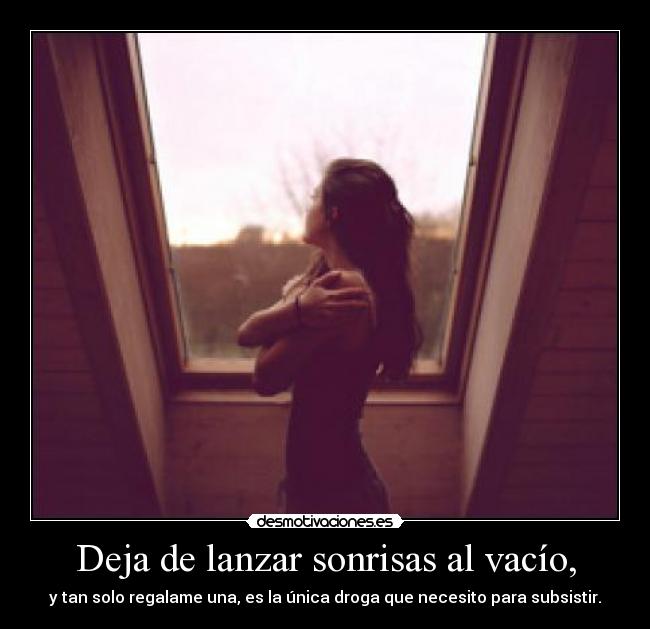 Deja de lanzar sonrisas al vacío, - y tan solo regalame una, es la única droga que necesito para subsistir.