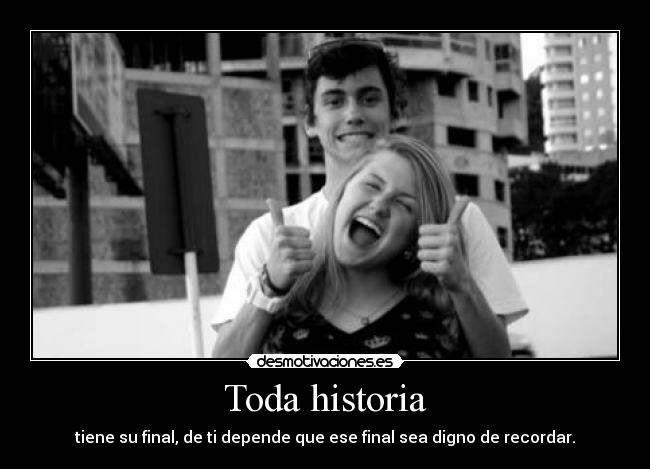 Toda historia - tiene su final, de ti depende que ese final sea digno de recordar.