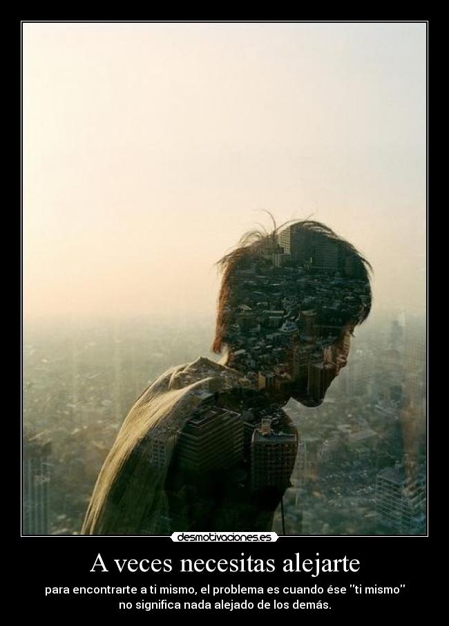 A veces necesitas alejarte - para encontrarte a ti mismo, el problema es cuando ése ti mismo
no significa nada alejado de los demás.