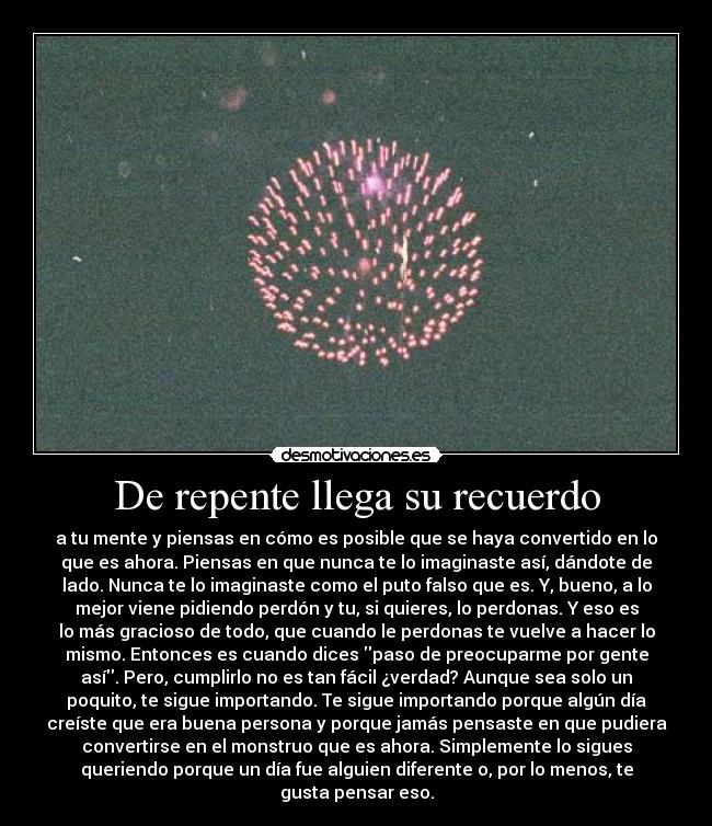 De repente llega su recuerdo - a tu mente y piensas en cómo es posible que se haya convertido en lo
que es ahora. Piensas en que nunca te lo imaginaste así, dándote de
lado. Nunca te lo imaginaste como el puto falso que es. Y, bueno, a lo
mejor viene pidiendo perdón y tu, si quieres, lo perdonas. Y eso es
lo más gracioso de todo, que cuando le perdonas te vuelve a hacer lo
mismo. Entonces es cuando dices paso de preocuparme por gente
así. Pero, cumplirlo no es tan fácil ¿verdad? Aunque sea solo un
poquito, te sigue importando. Te sigue importando porque algún día
creíste que era buena persona y porque jamás pensaste en que pudiera
convertirse en el monstruo que es ahora. Simplemente lo sigues
queriendo porque un día fue alguien diferente o, por lo menos, te
gusta pensar eso.