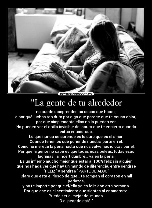 La gente de tu alrededor - no puede comprender las cosas que haces,
o por qué luchas tan duro por algo que parece que te causa dolor; 
por que simplemente ellos no lo pueden ver.
No pueden ver el anillo invisible de locura que te encierra cuando
estas enamorado.
Lo que nunca se aprende es lo duro que es el amor.
Cuando tenemos que poner de nuestra parte en el.
Como no merece la pena hasta que nos volvemos idiotas por el.
Por que la gente no sabe es que todas esas peleas, todas esas
lágrimas, la incertidumbre... valen la pena.
Es un infierno mucho mejor que estar al 100% feliz sin alguien
que nos haga ver que hay un mundo de diferencia, entre sentirse
FELIZ y sentirse PARTE DE ALGO
Claro que esta el riesgo de que... te rompan el corazón en mil
pedazos,
y no te importe por que él/ella ya es feliz con otra persona.
Por que ese es el sentimiento que sientes al enamorarte.
Puede ser el mejor del mundo.
O el peor de esté.