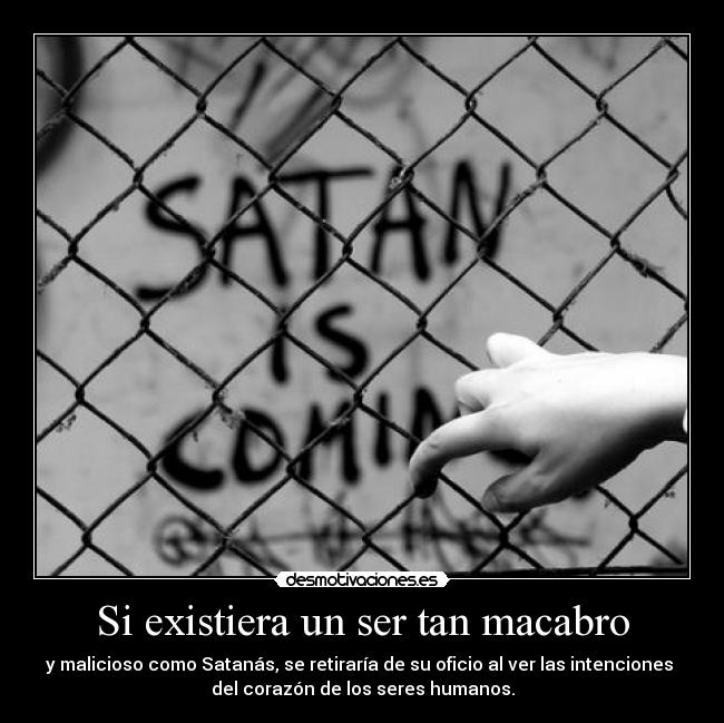 Si existiera un ser tan macabro - y malicioso como Satanás, se retiraría de su oficio al ver las intenciones 
del corazón de los seres humanos.