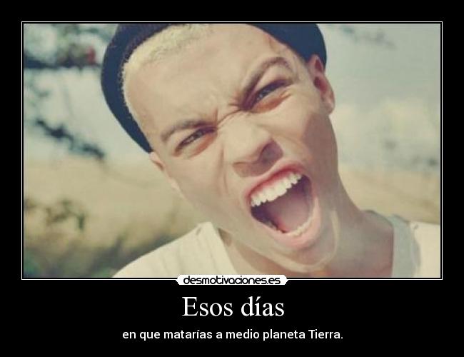 Esos días - en que matarías a medio planeta Tierra.