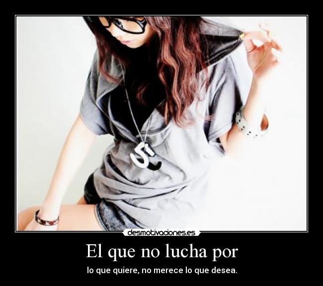 El que no lucha por - lo que quiere, no merece lo que desea.