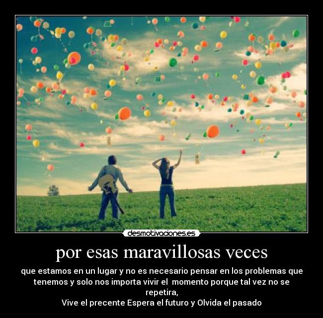 por esas maravillosas veces - que estamos en un lugar y no es necesario pensar en los problemas que
tenemos y solo nos importa vivir el  momento porque tal vez no se
repetira,
Vive el precente Espera el futuro y Olvida el pasado