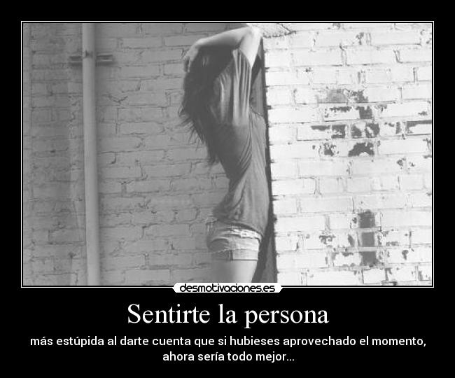 Sentirte la persona - más estúpida al darte cuenta que si hubieses aprovechado el momento,
ahora sería todo mejor...