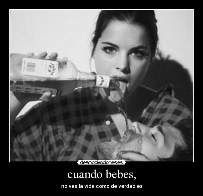 cuando bebes, - no ves la vida como de verdad es