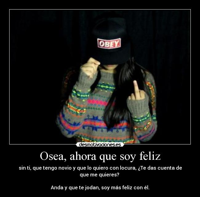 Osea, ahora que soy feliz - sin ti, que tengo novio y que lo quiero con locura, ¿Te das cuenta de que me quieres? 

Anda y que te jodan, soy más feliz con él.