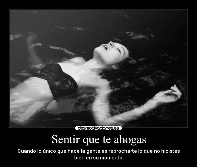 Sentir que te ahogas - Cuando lo único que hace la gente es reprocharte lo que no hicistes
bien en su momento.