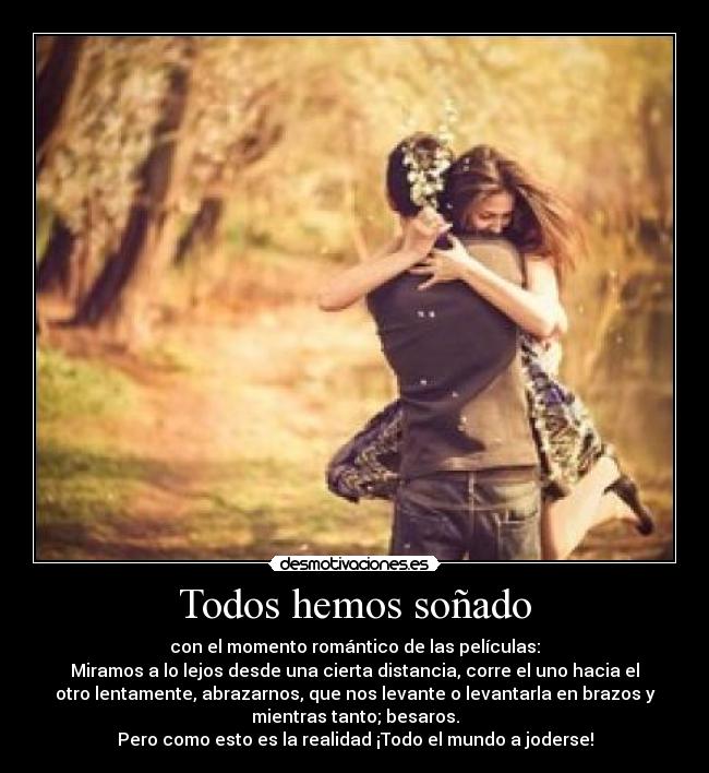 Todos hemos soñado - con el momento romántico de las películas:
Miramos a lo lejos desde una cierta distancia, corre el uno hacia el
otro lentamente, abrazarnos, que nos levante o levantarla en brazos y
mientras tanto; besaros.
Pero como esto es la realidad ¡Todo el mundo a joderse!