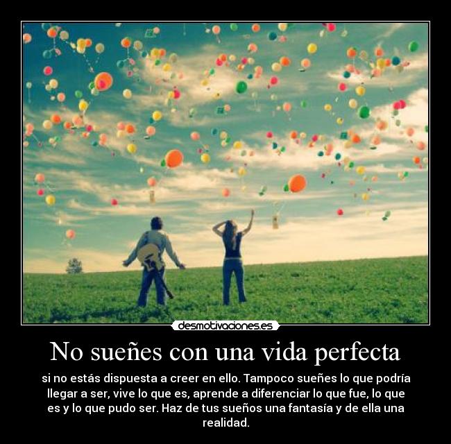 No sueñes con una vida perfecta - si no estás dispuesta a creer en ello. Tampoco sueñes lo que podría
llegar a ser, vive lo que es, aprende a diferenciar lo que fue, lo que
es y lo que pudo ser. Haz de tus sueños una fantasía y de ella una
realidad.