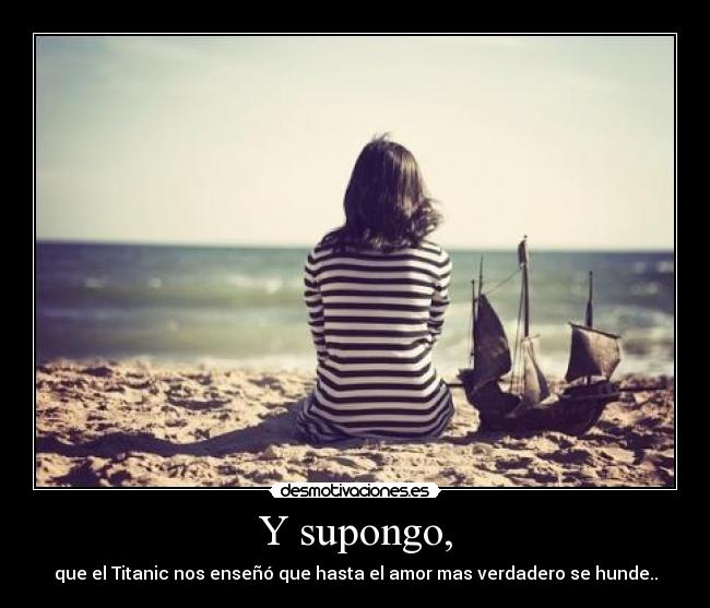 Y supongo, - que el Titanic nos enseñó que hasta el amor mas verdadero se hunde..