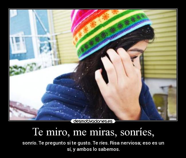 Te miro, me miras, sonríes, - sonrío. Te pregunto si te gusto. Te ríes. Risa nerviosa; eso es un
sí, y ambos lo sabemos.