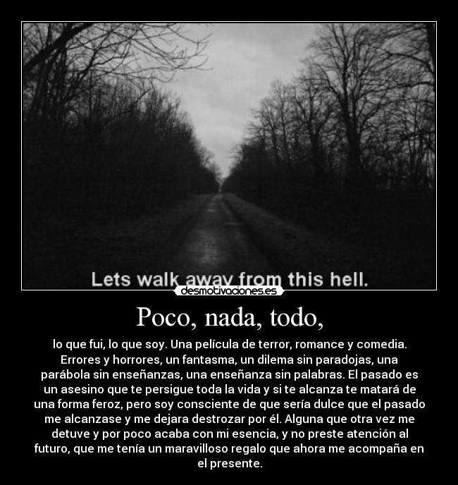 Poco, nada, todo, - lo que fui, lo que soy. Una película de terror, romance y comedia.
Errores y horrores, un fantasma, un dilema sin paradojas, una
parábola sin enseñanzas, una enseñanza sin palabras. El pasado es
un asesino que te persigue toda la vida y si te alcanza te matará de
una forma feroz, pero soy consciente de que sería dulce que el pasado
me alcanzase y me dejara destrozar por él. Alguna que otra vez me
detuve y por poco acaba con mi esencia, y no preste atención al
futuro, que me tenía un maravilloso regalo que ahora me acompaña en
el presente.