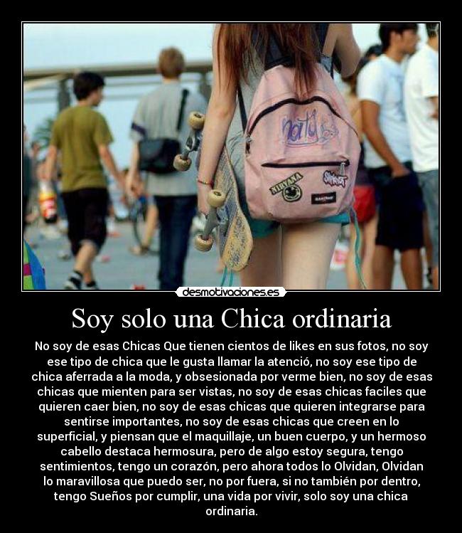 Soy solo una Chica ordinaria - No soy de esas Chicas Que tienen cientos de likes en sus fotos, no soy
ese tipo de chica que le gusta llamar la atenció, no soy ese tipo de
chica aferrada a la moda, y obsesionada por verme bien, no soy de esas
chicas que mienten para ser vistas, no soy de esas chicas faciles que
quieren caer bien, no soy de esas chicas que quieren integrarse para
sentirse importantes, no soy de esas chicas que creen en lo
superficial, y piensan que el maquillaje, un buen cuerpo, y un hermoso
cabello destaca hermosura, pero de algo estoy segura, tengo
sentimientos, tengo un corazón, pero ahora todos lo Olvidan, Olvidan
lo maravillosa que puedo ser, no por fuera, si no también por dentro,
tengo Sueños por cumplir, una vida por vivir, solo soy una chica
ordinaria.