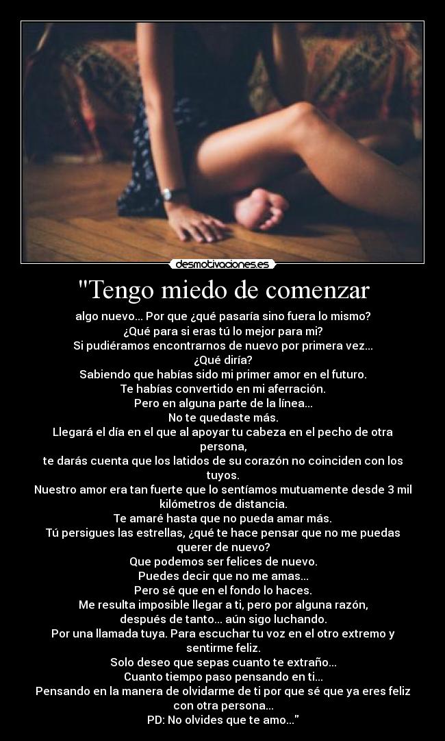 Tengo miedo de comenzar - algo nuevo... Por que ¿qué pasaría sino fuera lo mismo?
¿Qué para si eras tú lo mejor para mi?
Si pudiéramos encontrarnos de nuevo por primera vez...
¿Qué diría?
Sabiendo que habías sido mi primer amor en el futuro.
Te habías convertido en mi aferración.
Pero en alguna parte de la línea...
No te quedaste más.
Llegará el día en el que al apoyar tu cabeza en el pecho de otra
persona,
te darás cuenta que los latidos de su corazón no coinciden con los
tuyos.
Nuestro amor era tan fuerte que lo sentíamos mutuamente desde 3 mil
kilómetros de distancia.
Te amaré hasta que no pueda amar más.
Tú persigues las estrellas, ¿qué te hace pensar que no me puedas
querer de nuevo?
Que podemos ser felices de nuevo.
Puedes decir que no me amas...
Pero sé que en el fondo lo haces.
Me resulta imposible llegar a ti, pero por alguna razón,
después de tanto... aún sigo luchando.
Por una llamada tuya. Para escuchar tu voz en el otro extremo y
sentirme feliz.
Solo deseo que sepas cuanto te extraño...
Cuanto tiempo paso pensando en ti...
Pensando en la manera de olvidarme de ti por que sé que ya eres feliz
con otra persona...
PD: No olvides que te amo...