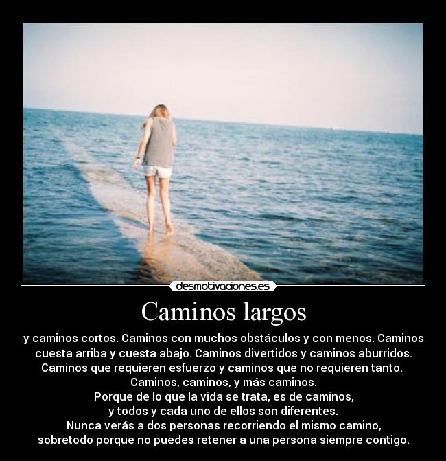 Caminos largos - y caminos cortos. Caminos con muchos obstáculos y con menos. Caminos
cuesta arriba y cuesta abajo. Caminos divertidos y caminos aburridos.
Caminos que requieren esfuerzo y caminos que no requieren tanto. 
Caminos, caminos, y más caminos.
Porque de lo que la vida se trata, es de caminos,
y todos y cada uno de ellos son diferentes.
Nunca verás a dos personas recorriendo el mismo camino,
sobretodo porque no puedes retener a una persona siempre contigo.