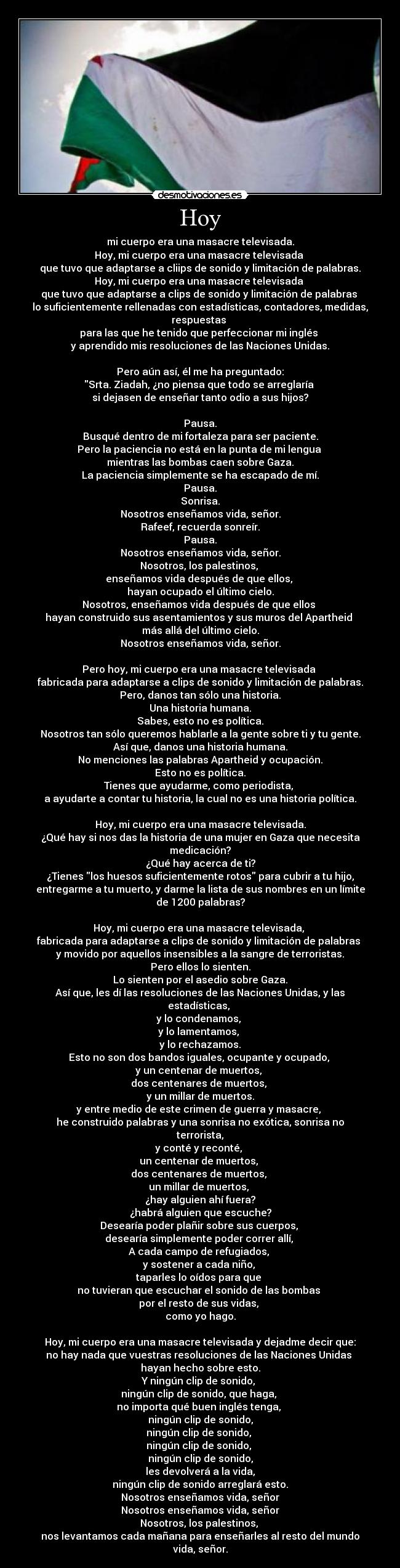 Hoy - mi cuerpo era una masacre televisada.
Hoy, mi cuerpo era una masacre televisada
que tuvo que adaptarse a cliips de sonido y limitación de palabras.
Hoy, mi cuerpo era una masacre televisada
que tuvo que adaptarse a clips de sonido y limitación de palabras
lo suficientemente rellenadas con estadísticas, contadores, medidas,
respuestas
para las que he tenido que perfeccionar mi inglés
y aprendido mis resoluciones de las Naciones Unidas.
Pero aún así, él me ha preguntado:
Srta. Ziadah, ¿no piensa que todo se arreglaría
si dejasen de enseñar tanto odio a sus hijos?
Pausa.
Busqué dentro de mi fortaleza para ser paciente.
Pero la paciencia no está en la punta de mi lengua
mientras las bombas caen sobre Gaza.
La paciencia simplemente se ha escapado de mí.
Pausa.
Sonrisa.
Nosotros enseñamos vida, señor.
Rafeef, recuerda sonreír.
Pausa.
Nosotros enseñamos vida, señor.
Nosotros, los palestinos,
enseñamos vida después de que ellos,
hayan ocupado el último cielo.
Nosotros, enseñamos vida después de que ellos
hayan construido sus asentamientos y sus muros del Apartheid
más allá del último cielo.
Nosotros enseñamos vida, señor.
Pero hoy, mi cuerpo era una masacre televisada
fabricada para adaptarse a clips de sonido y limitación de palabras.
Pero, danos tan sólo una historia.
Una historia humana.
Sabes, esto no es política.
Nosotros tan sólo queremos hablarle a la gente sobre ti y tu gente.
Así que, danos una historia humana.
No menciones las palabras Apartheid y ocupación.
Esto no es política.
Tienes que ayudarme, como periodista,
a ayudarte a contar tu historia, la cual no es una historia política.
Hoy, mi cuerpo era una masacre televisada.
¿Qué hay si nos das la historia de una mujer en Gaza que necesita
medicación?
¿Qué hay acerca de ti?
¿Tienes los huesos suficientemente rotos para cubrir a tu hijo,
entregarme a tu muerto, y darme la lista de sus nombres en un límite
de 1200 palabras?
Hoy, mi cuerpo era una masacre televisada,
fabricada para adaptarse a clips de sonido y limitación de palabras
y movido por aquellos insensibles a la sangre de terroristas.
Pero ellos lo sienten.
Lo sienten por el asedio sobre Gaza.
Así que, les dí las resoluciones de las Naciones Unidas, y las
estadísticas,
y lo condenamos,
y lo lamentamos,
y lo rechazamos.
Esto no son dos bandos iguales, ocupante y ocupado,
y un centenar de muertos,
dos centenares de muertos,
y un millar de muertos.
y entre medio de este crimen de guerra y masacre,
he construido palabras y una sonrisa no exótica, sonrisa no
terrorista,
y conté y reconté,
un centenar de muertos,
dos centenares de muertos,
un millar de muertos,
¿hay alguien ahí fuera?
¿habrá alguien que escuche?
Desearía poder plañir sobre sus cuerpos,
desearía simplemente poder correr allí,
A cada campo de refugiados,
y sostener a cada niño,
taparles lo oídos para que
no tuvieran que escuchar el sonido de las bombas
por el resto de sus vidas,
como yo hago.
Hoy, mi cuerpo era una masacre televisada y dejadme decir que:
no hay nada que vuestras resoluciones de las Naciones Unidas
hayan hecho sobre esto.
Y ningún clip de sonido,
ningún clip de sonido, que haga,
no importa qué buen inglés tenga,
ningún clip de sonido,
ningún clip de sonido,
ningún clip de sonido,
ningún clip de sonido,
les devolverá a la vida,
ningún clip de sonido arreglará esto.
Nosotros enseñamos vida, señor
Nosotros enseñamos vida, señor
Nosotros, los palestinos,
nos levantamos cada mañana para enseñarles al resto del mundo
vida, señor.
