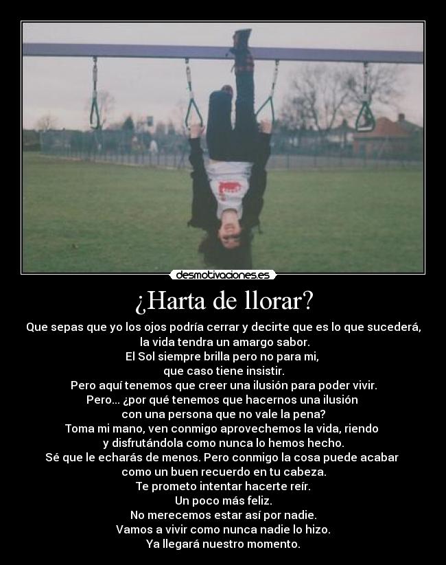 ¿Harta de llorar? - Que sepas que yo los ojos podría cerrar y decirte que es lo que sucederá,
 la vida tendra un amargo sabor.
El Sol siempre brilla pero no para mi, 
que caso tiene insistir.
Pero aquí tenemos que creer una ilusión para poder vivir.
Pero... ¿por qué tenemos que hacernos una ilusión 
con una persona que no vale la pena?
Toma mi mano, ven conmigo aprovechemos la vida, riendo 
y disfrutándola como nunca lo hemos hecho.
Sé que le echarás de menos. Pero conmigo la cosa puede acabar 
como un buen recuerdo en tu cabeza.
Te prometo intentar hacerte reír.
Un poco más feliz.
No merecemos estar así por nadie.
Vamos a vivir como nunca nadie lo hizo.
Ya llegará nuestro momento.