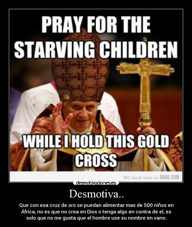 Desmotiva.. - Que con esa cruz de oro se puedan alimentar mas de 500 niños en
África, no es que no crea en Dios o tenga algo en contra de el, es
solo que no me gusta que el hombre use su nombre en vano.