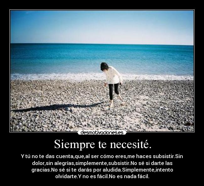 Siempre te necesité. - Y tú no te das cuenta,que,al ser cómo eres,me haces subsistir.Sin
dolor,sin alegrías,simplemente,subsistir.No sé si darte las
gracias.No sé si te darás por aludida.Simplemente,intento
olvidarte.Y no es fácil.No es nada fácil.