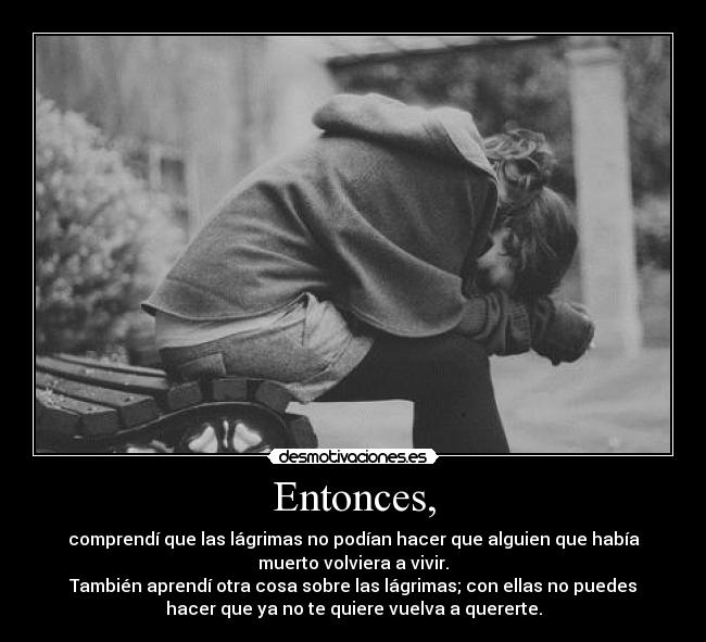 Entonces, - comprendí que las lágrimas no podían hacer que alguien que había
muerto volviera a vivir.
También aprendí otra cosa sobre las lágrimas; con ellas no puedes
hacer que ya no te quiere vuelva a quererte.