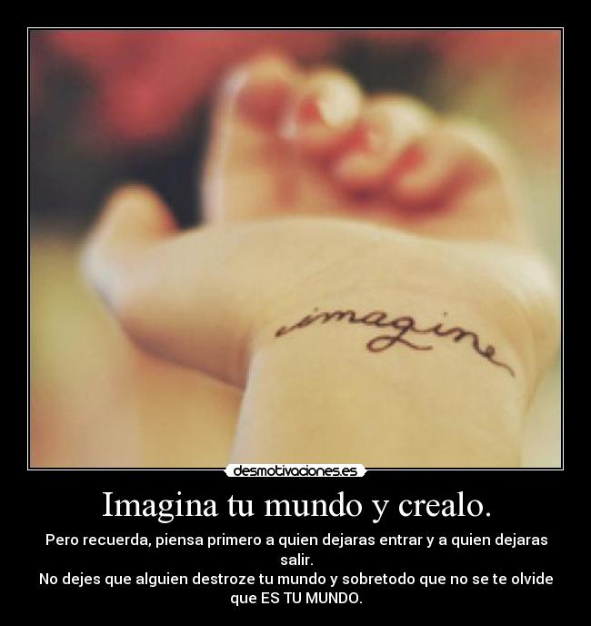 Imagina tu mundo y crealo. - Pero recuerda, piensa primero a quien dejaras entrar y a quien dejaras
salir.
No dejes que alguien destroze tu mundo y sobretodo que no se te olvide
que ES TU MUNDO.
