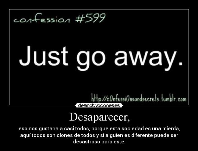 Desaparecer, - eso nos gustaría a casi todos, porque está sociedad es una mierda,
aquí todos son clones de todos y si alguien es diferente puede ser
desastroso para este.