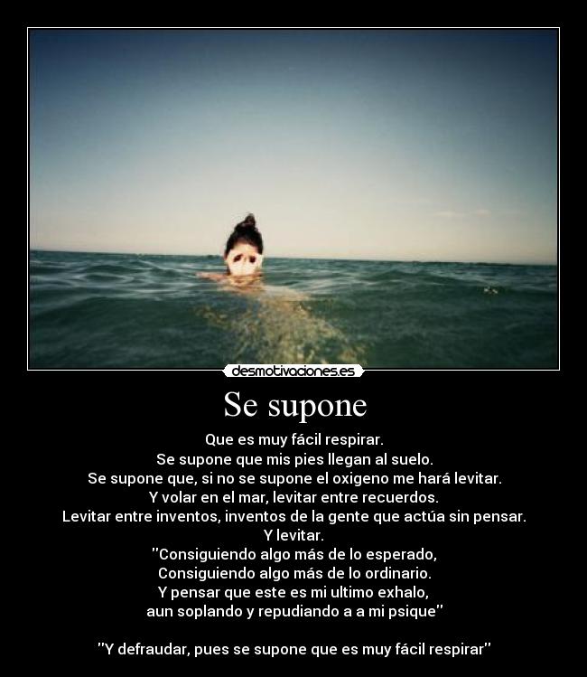 Se supone - Que es muy fácil respirar.
Se supone que mis pies llegan al suelo.
Se supone que, si no se supone el oxigeno me hará levitar.
Y volar en el mar, levitar entre recuerdos.
Levitar entre inventos, inventos de la gente que actúa sin pensar.
Y levitar.
Consiguiendo algo más de lo esperado,
Consiguiendo algo más de lo ordinario.
Y pensar que este es mi ultimo exhalo,
aun soplando y repudiando a a mi psique

Y defraudar, pues se supone que es muy fácil respirar