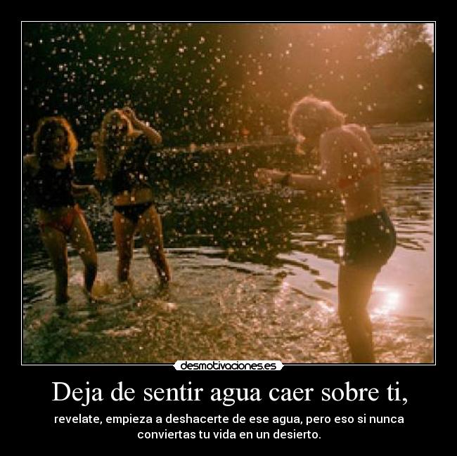 Deja de sentir agua caer sobre ti, - revelate, empieza a deshacerte de ese agua, pero eso si nunca
conviertas tu vida en un desierto.