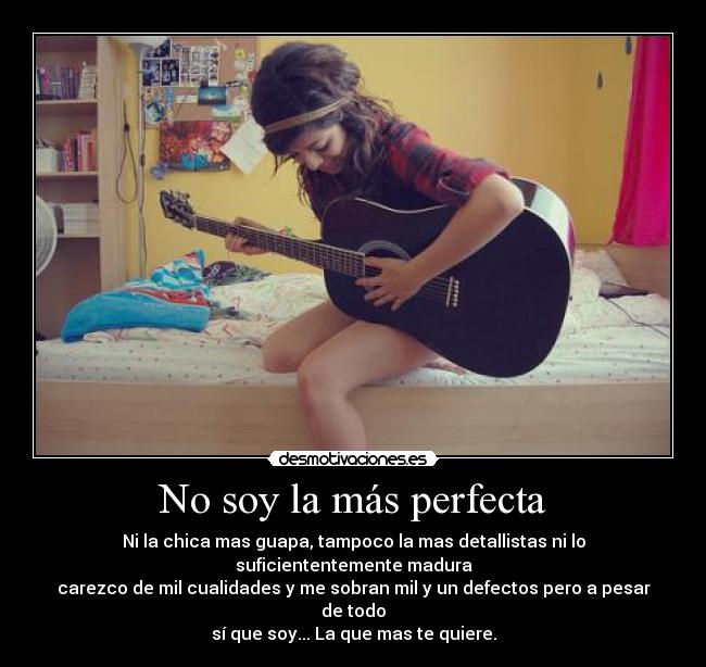No soy la más perfecta - Ni la chica mas guapa, tampoco la mas detallistas ni lo suficiententemente madura
carezco de mil cualidades y me sobran mil y un defectos pero a pesar de todo
sí que soy... La que mas te quiere.