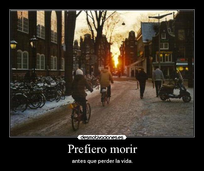 Prefiero morir - antes que perder la vida.