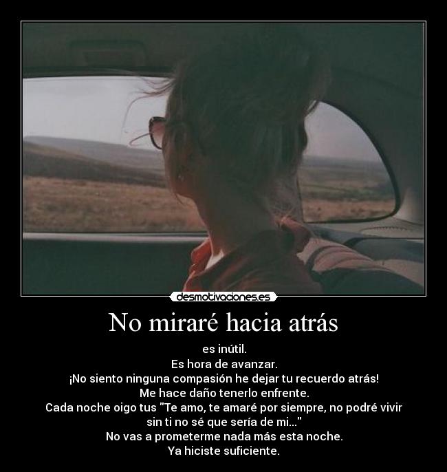 No miraré hacia atrás - es inútil.
Es hora de avanzar.
¡No siento ninguna compasión he dejar tu recuerdo atrás!
Me hace daño tenerlo enfrente.
Cada noche oigo tus Te amo, te amaré por siempre, no podré vivir
sin ti no sé que sería de mi...
No vas a prometerme nada más esta noche.
Ya hiciste suficiente.