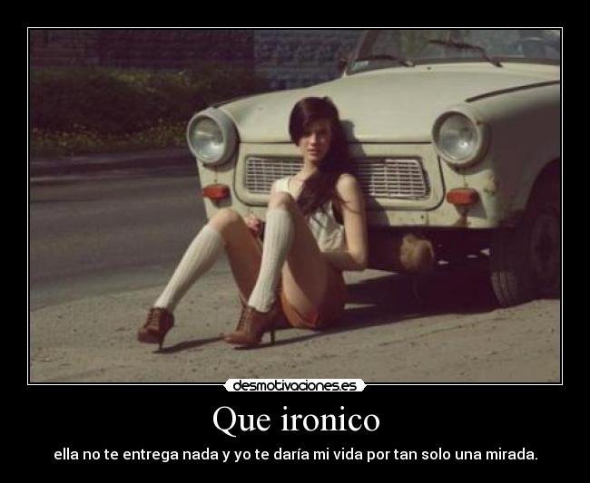 Que ironico - ella no te entrega nada y yo te daría mi vida por tan solo una mirada.