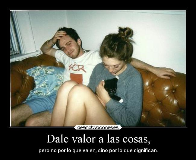 Dale valor a las cosas, - pero no por lo que valen, sino por lo que significan.