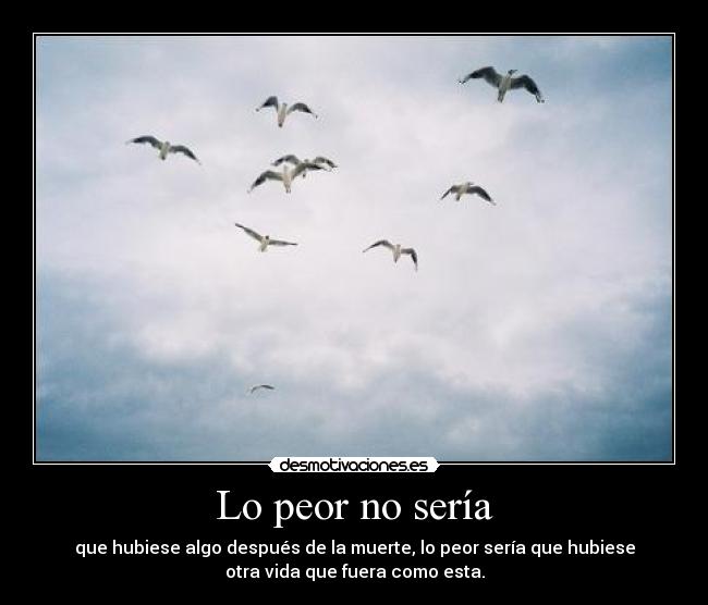 Lo peor no sería - que hubiese algo después de la muerte, lo peor sería que hubiese
otra vida que fuera como esta.