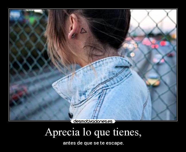 Aprecia lo que tienes, - antes de que se te escape.