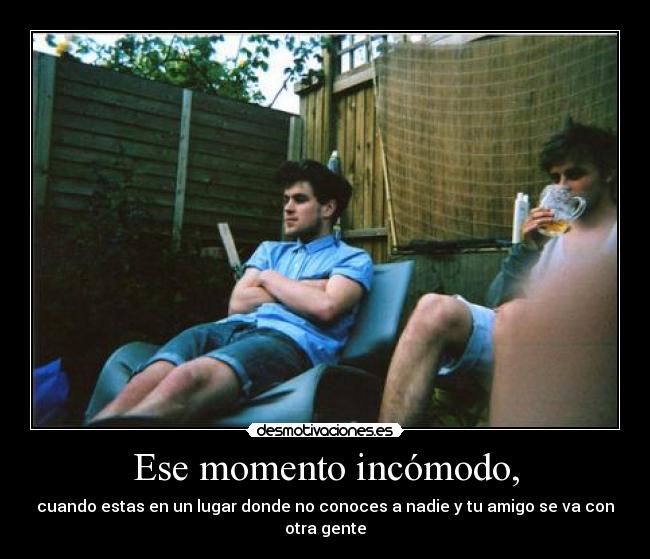 Ese momento incómodo, - cuando estas en un lugar donde no conoces a nadie y tu amigo se va con otra gente