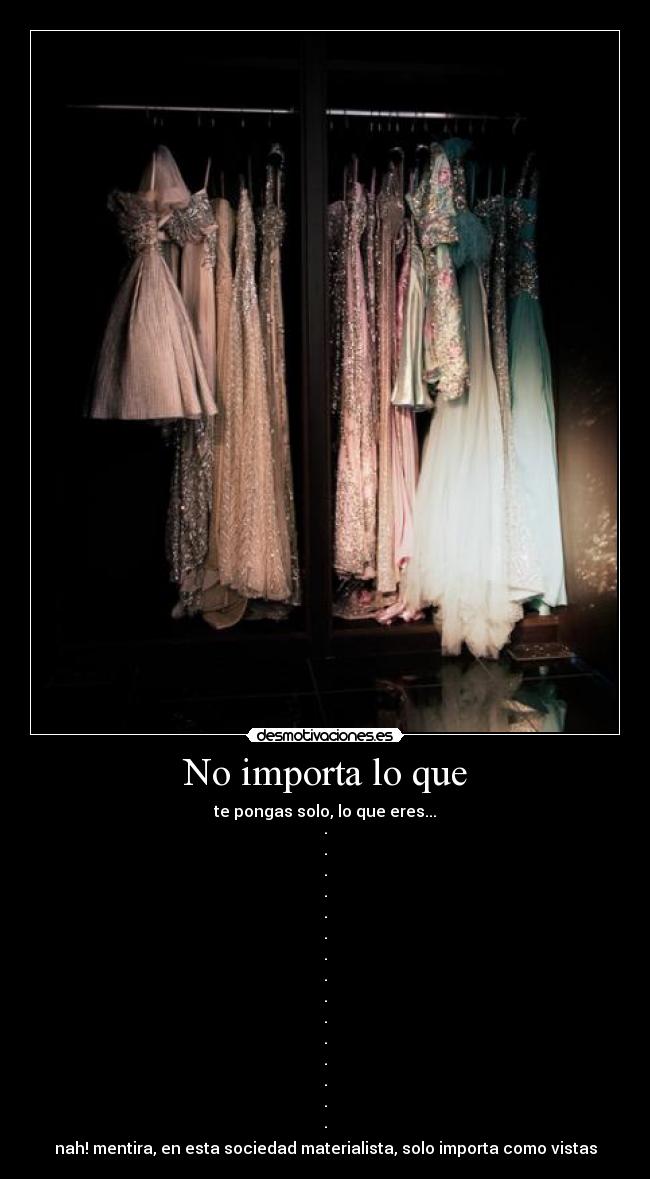 No importa lo que - te pongas solo, lo que eres...
·
·
·
·
·
·
·
·
·
·
·
·
·
·
·
nah! mentira, en esta sociedad materialista, solo importa como vistas