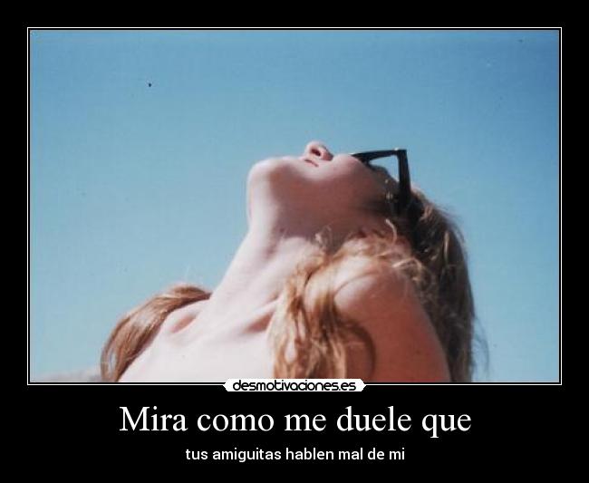 Mira como me duele que - tus amiguitas hablen mal de mi