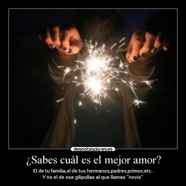 ¿Sabes cuál es el mejor amor? - El de tu familia,el de tus hermanos,padres,primos,etc..
Y no el de ese gilipollas al que llamas novio
