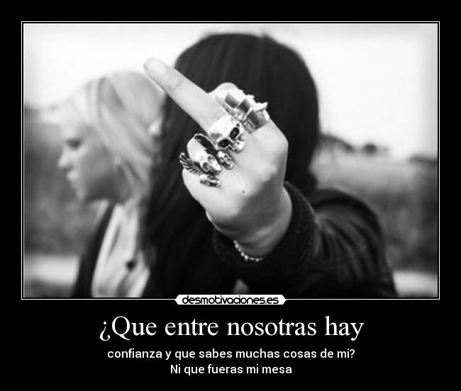 ¿Que entre nosotras hay - confianza y que sabes muchas cosas de mi?
Ni que fueras mi mesa