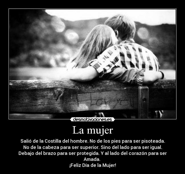 La mujer - Salió de la Costilla del hombre. No de los pies para ser pisoteada.
No de la cabeza para ser superior. Sino del lado para ser igual.
Debajo del brazo para ser protegida. Y al lado del corazón para ser
Amada.
¡Feliz Día de la Mujer!