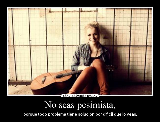 No seas pesimista, - porque todo problema tiene solución por difícil que lo veas.