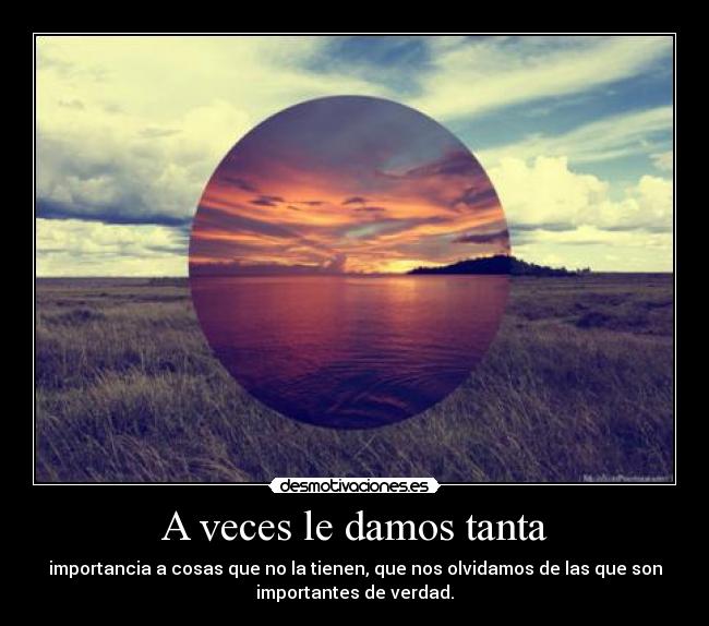 A veces le damos tanta - importancia a cosas que no la tienen, que nos olvidamos de las que son
importantes de verdad.