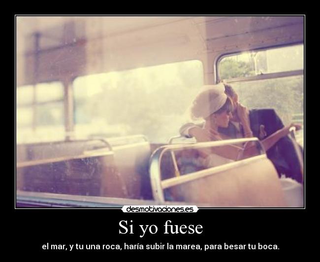 Si yo fuese - el mar, y tu una roca, haría subir la marea, para besar tu boca.